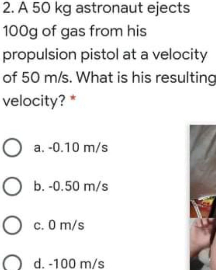 2. A 50 kg astronaut ejects 100g of gas from his propulsion pistol at a velocity of 50 m/s. What is his resulting velocity?* a. -0.10 m/s b. -0.50 m/s c. 0 m/s d. -100 m/s